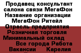 Продавец-консультант салона связи МегаФон › Название организации ­ МегаФон Ритейл › Отрасль предприятия ­ Розничная торговля › Минимальный оклад ­ 20 000 - Все города Работа » Вакансии   . Карелия респ.,Петрозаводск г.